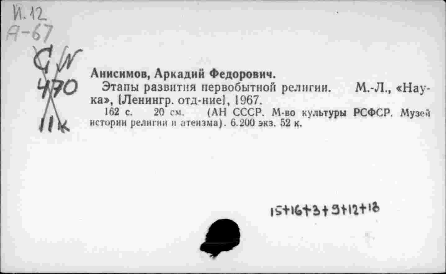 ﻿К 42.
Анисимов, Аркадий Федорович.
Этапы развития первобытной религии, ка», (Ленингр. отд-ние], 1967.
162 с. 20 см. (АН СССР. М-во культуры истории религии и атеизма). 6.200 экз. 52 к.
М.-Л., «Нау-
РСФСР. Музей
|£+>(»+ъ+зт+*